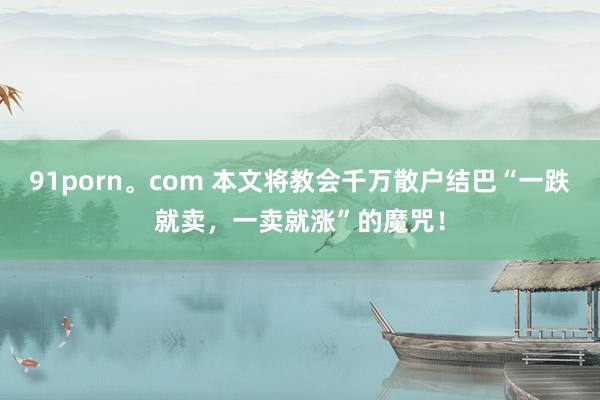 91porn。com 本文将教会千万散户结巴“一跌就卖，一卖就涨”的魔咒！