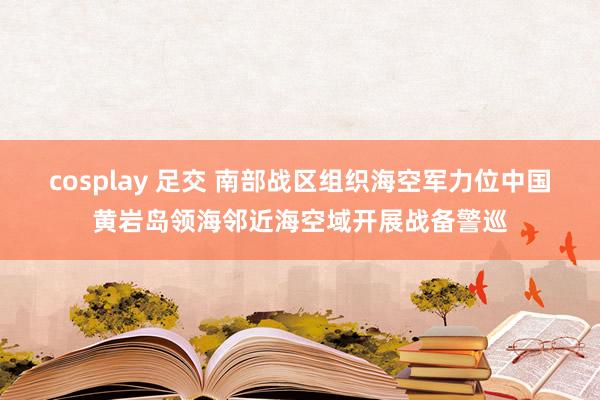 cosplay 足交 南部战区组织海空军力位中国黄岩岛领海邻近海空域开展战备警巡