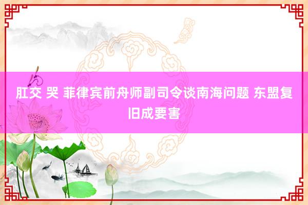 肛交 哭 菲律宾前舟师副司令谈南海问题 东盟复旧成要害