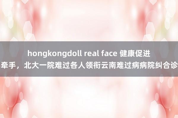 hongkongdoll real face 健康促进手牵手，北大一院难过各人领衔云南难过病病院纠合诊断