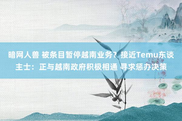 暗网人兽 被条目暂停越南业务？接近Temu东谈主士：正与越南政府积极相通 寻求惩办决策