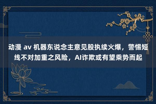 动漫 av 机器东说念主意见股执续火爆，警惕短线不对加重之风险，AI诈欺或有望乘势而起