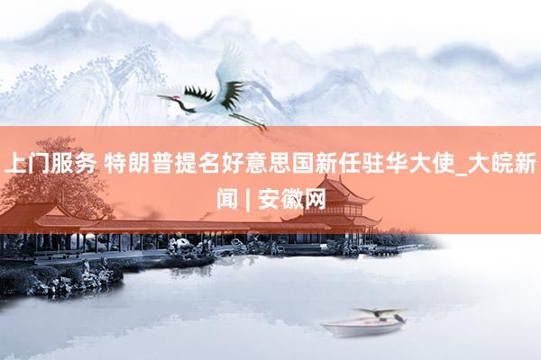 上门服务 特朗普提名好意思国新任驻华大使_大皖新闻 | 安徽网