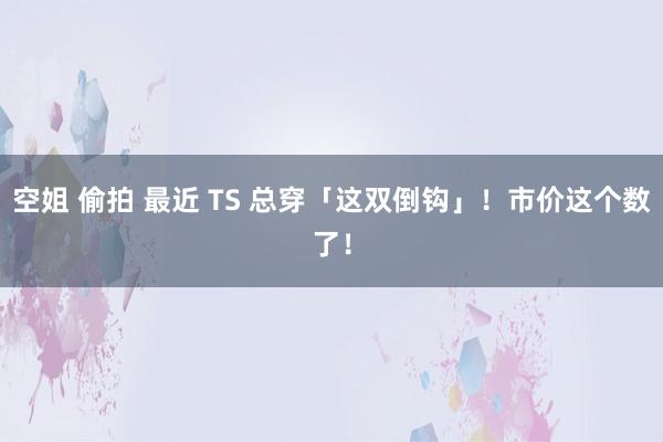 空姐 偷拍 最近 TS 总穿「这双倒钩」！市价这个数了！