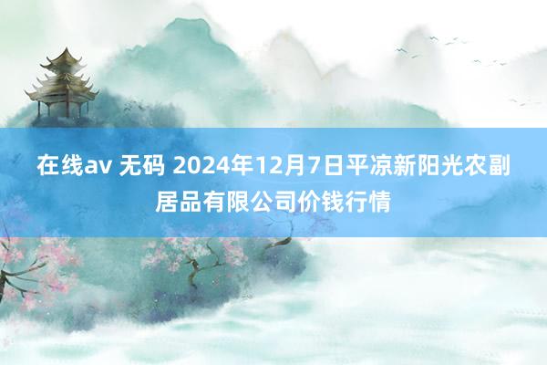 在线av 无码 2024年12月7日平凉新阳光农副居品有限公司价钱行情