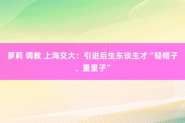萝莉 调教 上海交大：引进后生东谈主才“轻帽子、重里子”