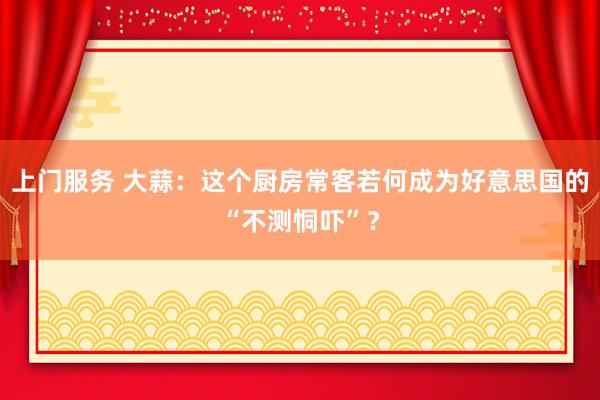 上门服务 大蒜：这个厨房常客若何成为好意思国的“不测恫吓”？