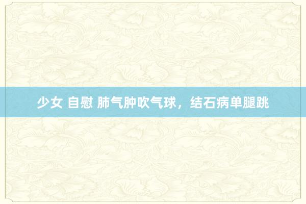 少女 自慰 肺气肿吹气球，结石病单腿跳