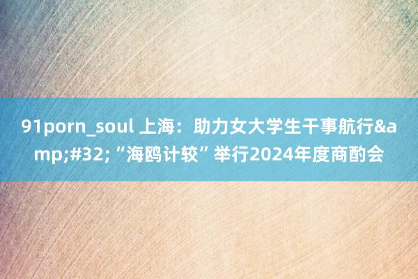 91porn_soul 上海：助力女大学生干事航行&#32;“海鸥计较”举行2024年度商酌会