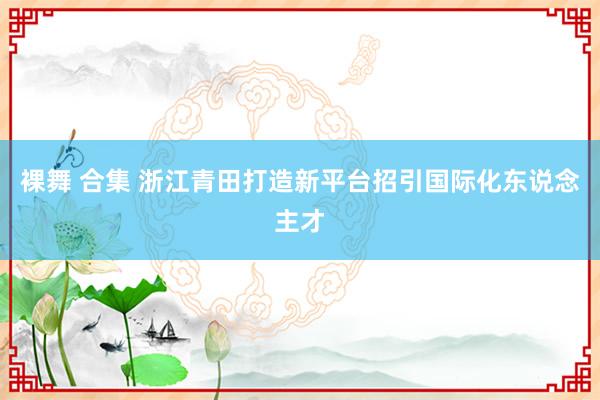 裸舞 合集 浙江青田打造新平台招引国际化东说念主才