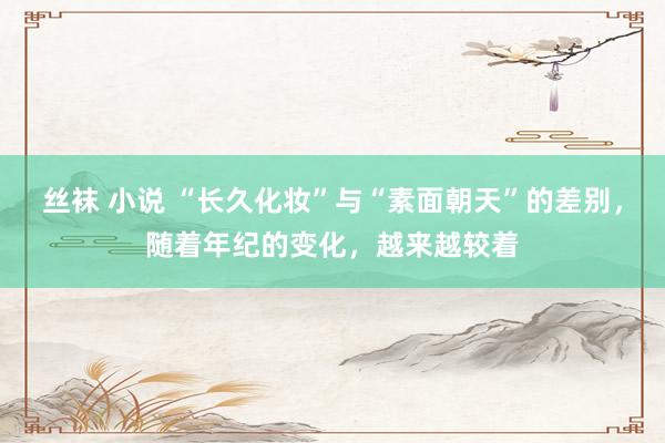 丝袜 小说 “长久化妆”与“素面朝天”的差别，随着年纪的变化，越来越较着