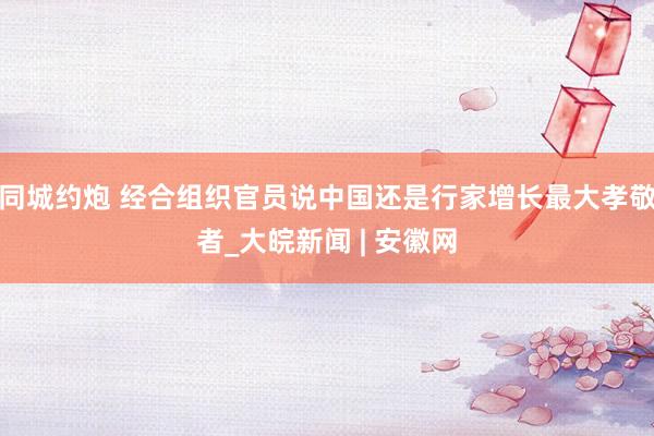 同城约炮 经合组织官员说中国还是行家增长最大孝敬者_大皖新闻 | 安徽网