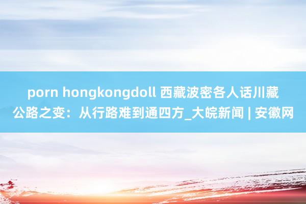 porn hongkongdoll 西藏波密各人话川藏公路之变：从行路难到通四方_大皖新闻 | 安徽网