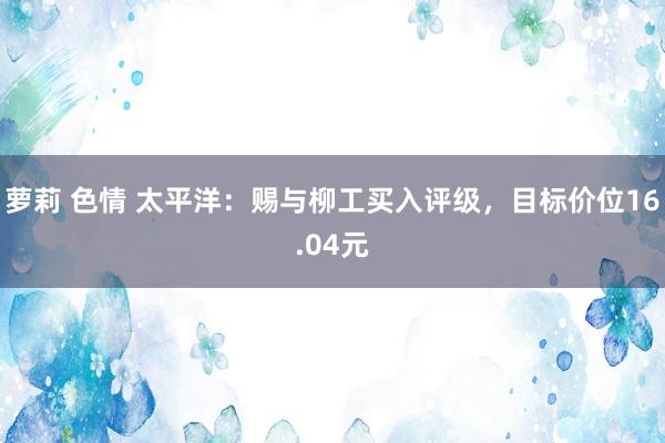 萝莉 色情 太平洋：赐与柳工买入评级，目标价位16.04元