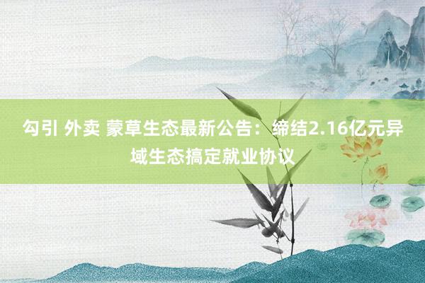 勾引 外卖 蒙草生态最新公告：缔结2.16亿元异域生态搞定就业协议