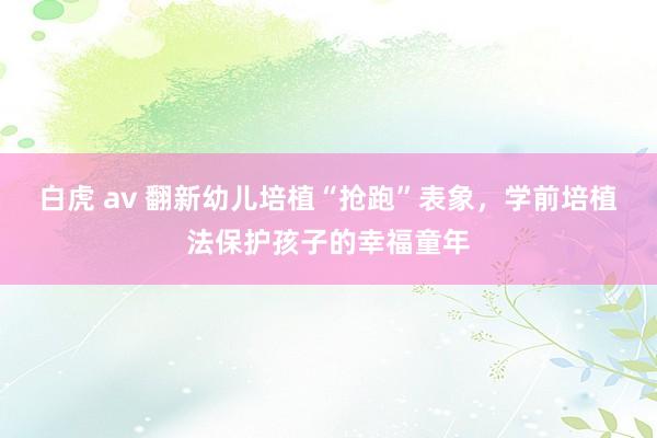 白虎 av 翻新幼儿培植“抢跑”表象，学前培植法保护孩子的幸福童年
