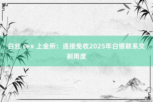 白丝 sex 上金所：连接免收2025年白银联系交割用度