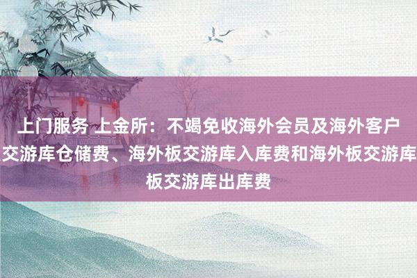 上门服务 上金所：不竭免收海外会员及海外客户海外板交游库仓储费、海外板交游库入库费和海外板交游库出库费