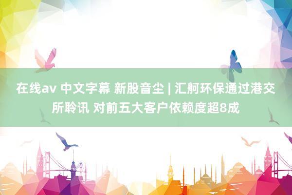 在线av 中文字幕 新股音尘 | 汇舸环保通过港交所聆讯 对前五大客户依赖度超8成