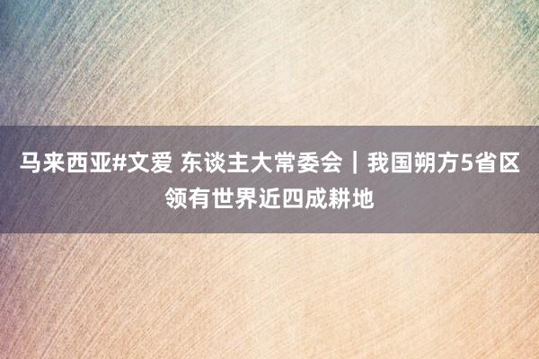 马来西亚#文爱 东谈主大常委会｜我国朔方5省区领有世界近四成耕地