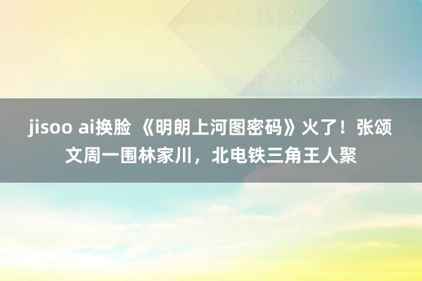 jisoo ai换脸 《明朗上河图密码》火了！张颂文周一围林家川，北电铁三角王人聚