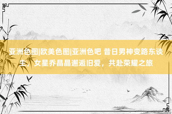 亚洲色图|欧美色图|亚洲色吧 昔日男神变路东谈主，女星乔晶晶邂逅旧爱，共赴荣耀之旅