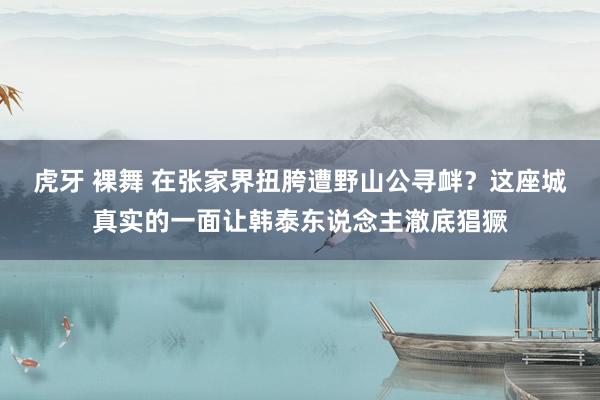 虎牙 裸舞 在张家界扭胯遭野山公寻衅？这座城真实的一面让韩泰东说念主澈底猖獗