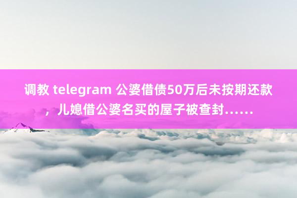 调教 telegram 公婆借债50万后未按期还款,儿媳借公婆名买的屋子被查封……