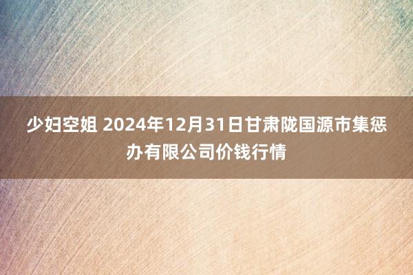 少妇空姐 2024年12月31日甘肃陇国源市集惩办有限公司价钱行情