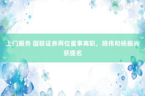 上门服务 国联证券两位董事离职，顾伟和杨振兴获提名