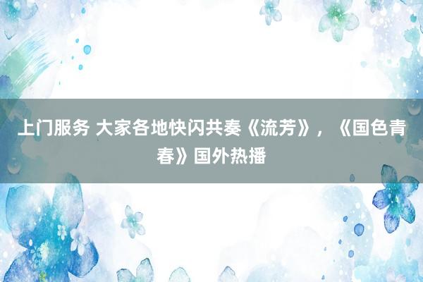 上门服务 大家各地快闪共奏《流芳》，《国色青春》国外热播