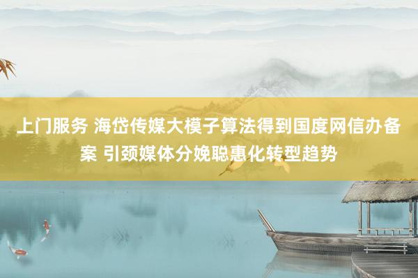 上门服务 海岱传媒大模子算法得到国度网信办备案 引颈媒体分娩聪惠化转型趋势