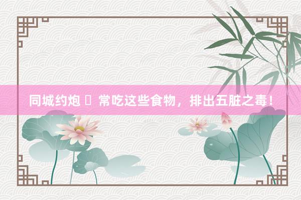 同城约炮 ​常吃这些食物，排出五脏之毒！