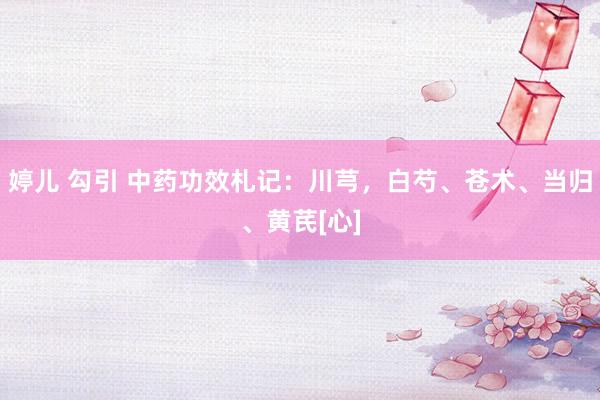 婷儿 勾引 中药功效札记：川芎，白芍、苍术、当归、黄芪[心]