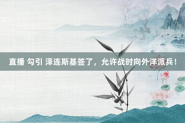 直播 勾引 泽连斯基签了，允许战时向外洋派兵！