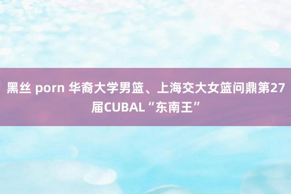 黑丝 porn 华裔大学男篮、上海交大女篮问鼎第27届CUBAL“东南王”