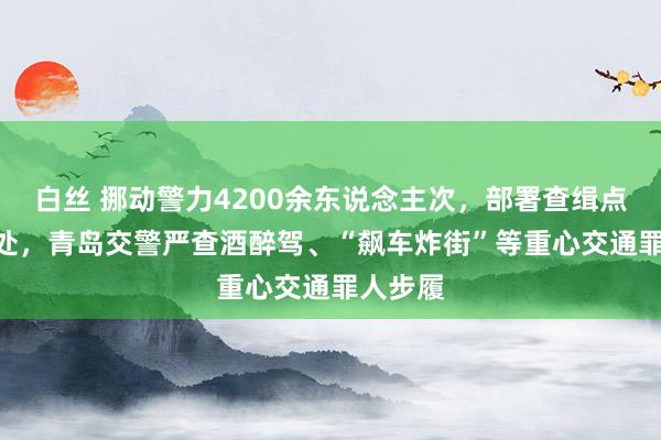 白丝 挪动警力4200余东说念主次，部署查缉点110余处，青岛交警严查酒醉驾、“飙车炸街”等重心交通罪人步履