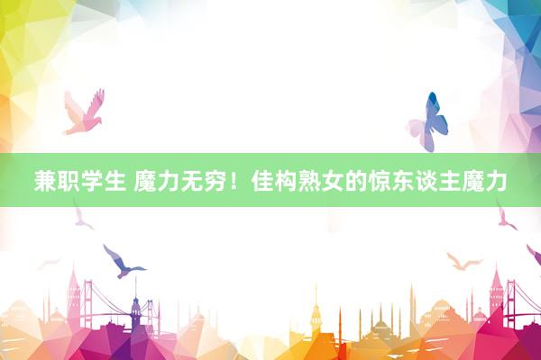 兼职学生 魔力无穷！佳构熟女的惊东谈主魔力