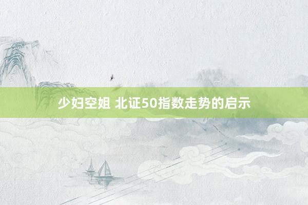 少妇空姐 北证50指数走势的启示