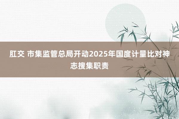 肛交 市集监管总局开动2025年国度计量比对神志搜集职责