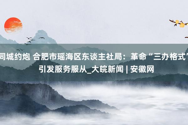 同城约炮 合肥市瑶海区东谈主社局：革命“三办格式”  引发服务服从_大皖新闻 | 安徽网