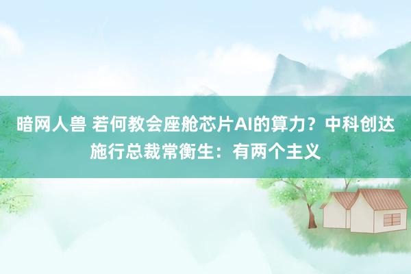 暗网人兽 若何教会座舱芯片AI的算力？中科创达施行总裁常衡生：有两个主义