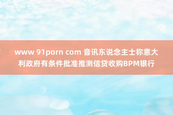 www 91porn com 音讯东说念主士称意大利政府有条件批准推测信贷收购BPM银行