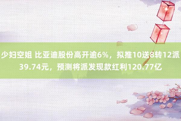 少妇空姐 比亚迪股份高开逾6%，拟推10送8转12派39.74元，预测将派发现款红利120.77亿